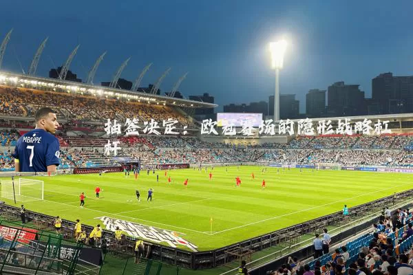 抽签决定：欧冠赛场的隐形战略杠杆