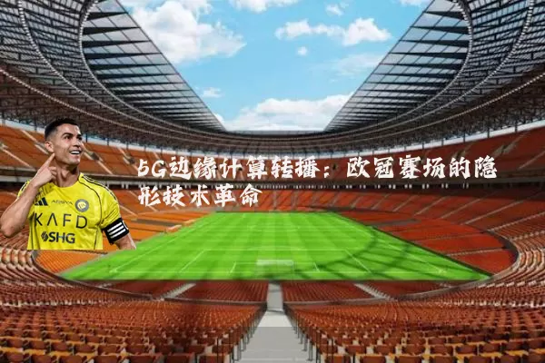 5G边缘计算转播:欧冠赛场的隐形技术革命